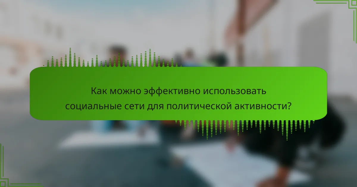 Как можно эффективно использовать социальные сети для политической активности?