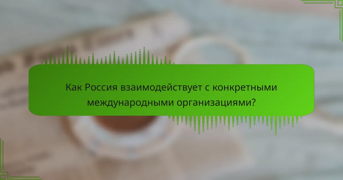 Как Россия взаимодействует с конкретными международными организациями?