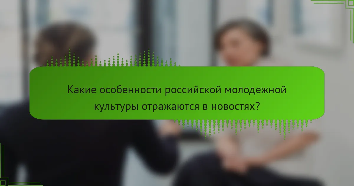Какие особенности российской молодежной культуры отражаются в новостях?