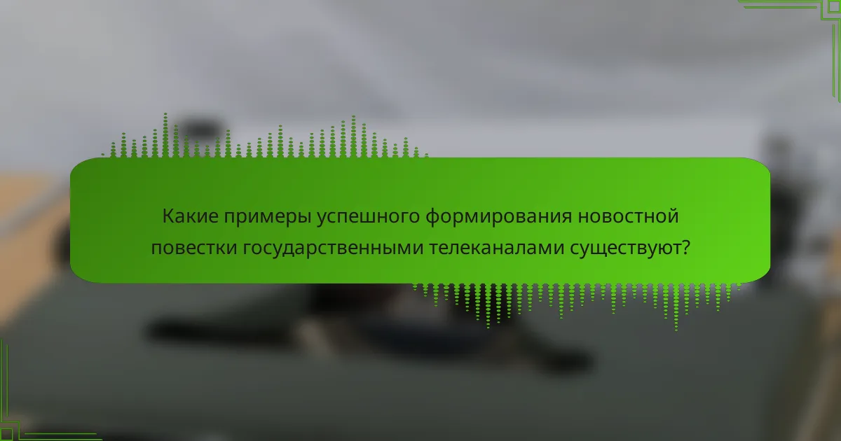 Какие примеры успешного формирования новостной повестки государственными телеканалами существуют?