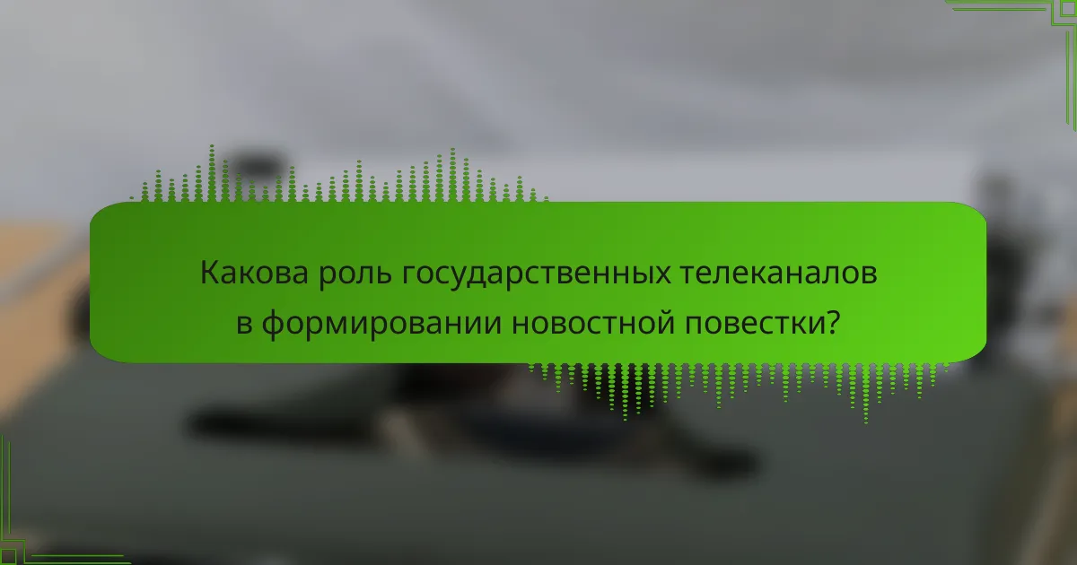 Какова роль государственных телеканалов в формировании новостной повестки?