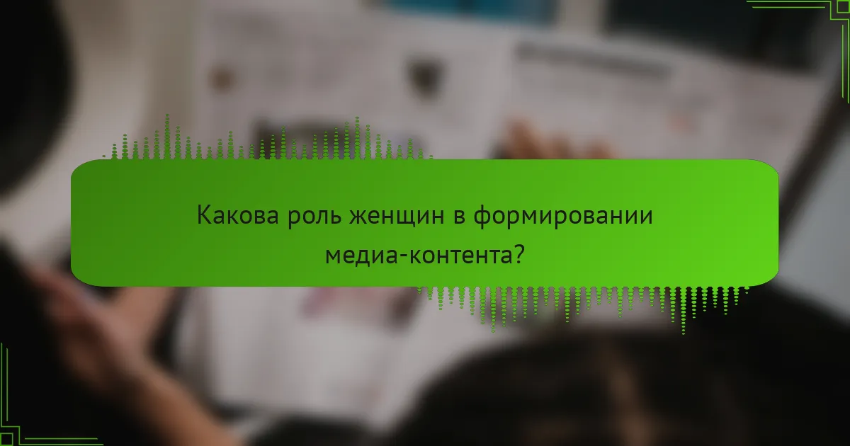 Какова роль женщин в формировании медиа-контента?