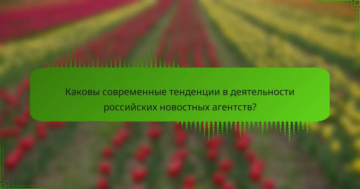Каковы современные тенденции в деятельности российских новостных агентств?